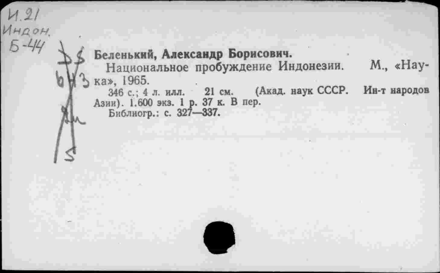 ﻿Беленький, Александр Борисович.
Национальное пробуждение Индонезии. М., «Наука», 1965.
346 с,; 4 л. илл. 21 см. (Акад, наук СССР. Ин-т народов Азии). 1.600 экз. 1 р. 37 к. В пер.
Библиогр.: с. 327—337.